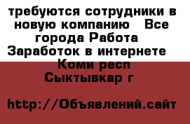 требуются сотрудники в новую компанию - Все города Работа » Заработок в интернете   . Коми респ.,Сыктывкар г.